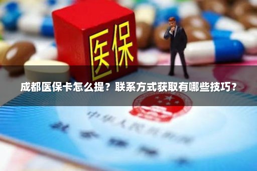成都医保卡怎么提？联系方式获取有哪些技巧？